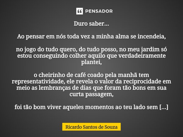 ⁠Duro saber... Ao pensar em nós toda vez a minha alma se incendeia, no jogo do tudo quero, do tudo posso, no meu jardim só estou conseguindo colher aquilo que v... Frase de RICARDO SANTOS DE SOUZA.