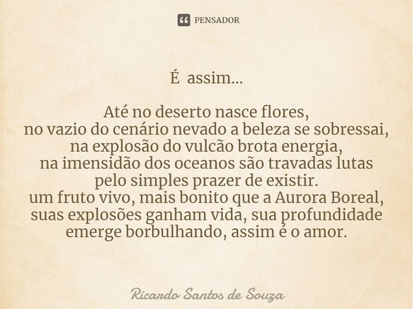 É assim... Até no deserto nasce flores, no vazio do cenário nevado a beleza se sobressai, na explosão do vulcão brota energia, na imensidão dos oceanos são tra... Frase de RICARDO SANTOS DE SOUZA.