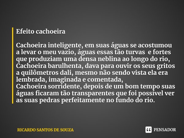 ⁠Efeito cachoeira Cachoeira inteligente, em suas águas se acostumou a levar o meu vazio, águas essas tão turvas e fortes que produziam uma densa neblina ao long... Frase de RICARDO SANTOS DE SOUZA.