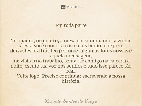 Em toda parte ⁠No quadro, no quarto, a mesa ou caminhando sozinho, lá esta você com o sorriso mais bonito que já vi,
deixastes pra trás teu perfume, algumas fot... Frase de RICARDO SANTOS DE SOUZA.