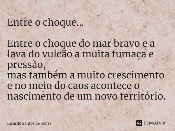 Entre o choque... ⁠Entre o choque do mar bravo e a lava do vulcão a muita fumaça e pressão,
mas também a muito crescimento e no meio do caos acontece o nascimen... Frase de RICARDO SANTOS DE SOUZA.