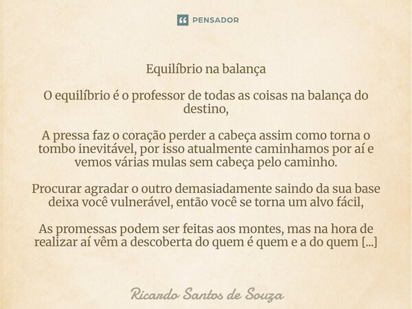 Equilíbrio na balança O equilíbrio é o professor de todas as coisas na balança do destino, A pressa faz o coração perder a cabeça assim como torna o tombo inev... Frase de RICARDO SANTOS DE SOUZA.