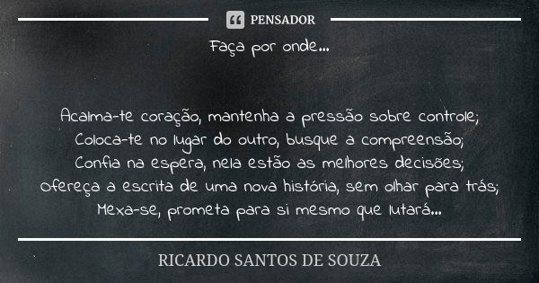 Faça por onde... Acalma-te coração, mantenha a pressão sobre controle; Coloca-te no lugar do outro, busque a compreensão; Confia na espera, nela estão as melhor... Frase de RICARDO SANTOS DE SOUZA.