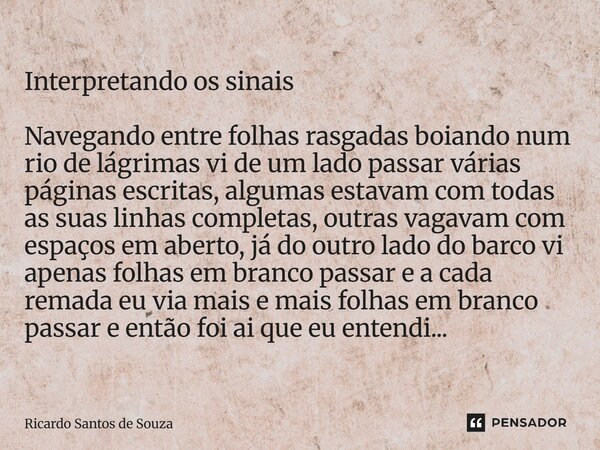 Interpretando os sinais Navegando entre folhas rasgadas boiando num rio de lágrimas vi de um lado passar várias páginas escritas, algumas estavam com todas as ... Frase de RICARDO SANTOS DE SOUZA.