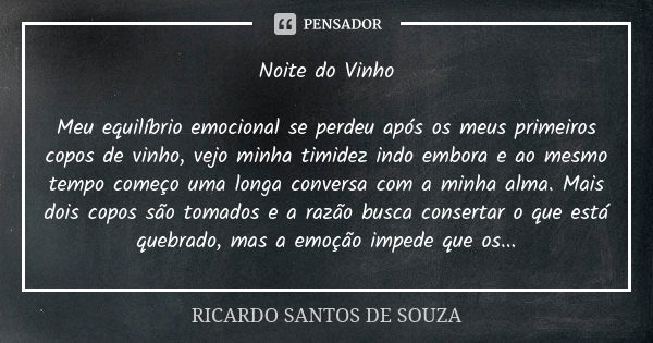 Noite do Vinho Meu equilíbrio emocional se perdeu após os meus primeiros copos de vinho, vejo minha timidez indo embora e ao mesmo tempo começo uma longa conver... Frase de RICARDO SANTOS DE SOUZA.