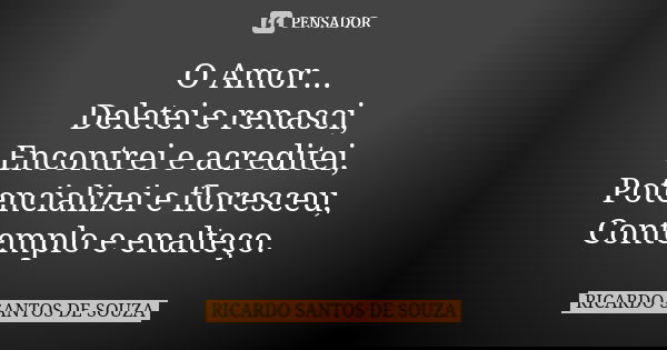 O Amor...
Deletei e renasci,
Encontrei e acreditei,
Potencializei e floresceu,
Contemplo e enalteço.... Frase de RICARDO SANTOS DE SOUZA.