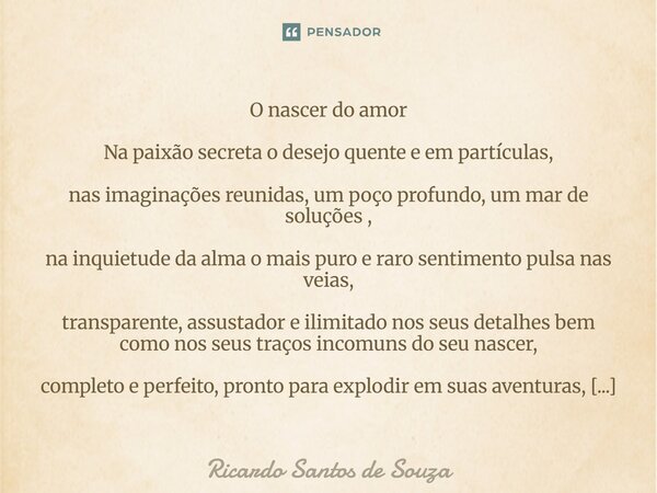 ⁠O nascer do amor Na paixão secreta o desejo quente e em partículas, nas imaginações reunidas, um poço profundo, um mar de soluções , na inquietude da alma o ma... Frase de RICARDO SANTOS DE SOUZA.