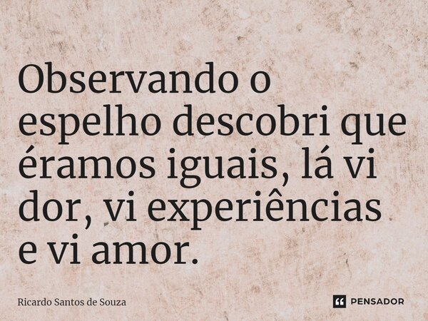 ⁠Observando o espelho descobri que éramos iguais, lá vi dor, vi experiências e vi amor.... Frase de RICARDO SANTOS DE SOUZA.