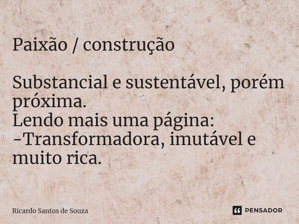 Paixão / construção ⁠Substancial e sustentável, porém próxima. Lendo mais uma página: -Transformadora, imutável e muito rica. ﻿... Frase de RICARDO SANTOS DE SOUZA.