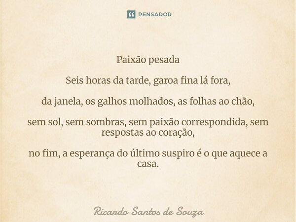 Paixão pesada Seis horas da tarde, garoa fina lá fora, da janela, os galhos molhados, as folhas ao chão, sem sol, sem sombras, sem paixão correspondida, sem re... Frase de RICARDO SANTOS DE SOUZA.