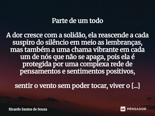 ⁠Parte de um todo A dor cresce com a solidão, ela reascende a cada suspiro do silêncio em meio as lembranças, mas também a uma chama vibrante em cada um de nós ... Frase de RICARDO SANTOS DE SOUZA.