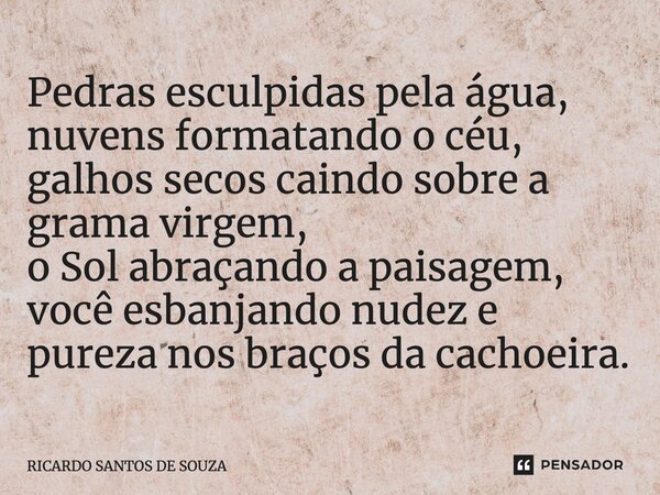 ⁠Pedras esculpidas pela água, nuvens formatando o céu, galhos secos caindo sobre a grama virgem, o Sol abraçando a paisagem, você esbanjando nudez e pureza nos ... Frase de RICARDO SANTOS DE SOUZA.