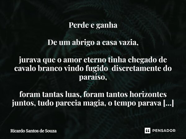 Perde e ganha De um abrigo a casa vazia, jurava que o amor eterno tinha chegado de cavalo branco vindo fugido discretamente do paraíso, foram tantas luas, foram... Frase de RICARDO SANTOS DE SOUZA.