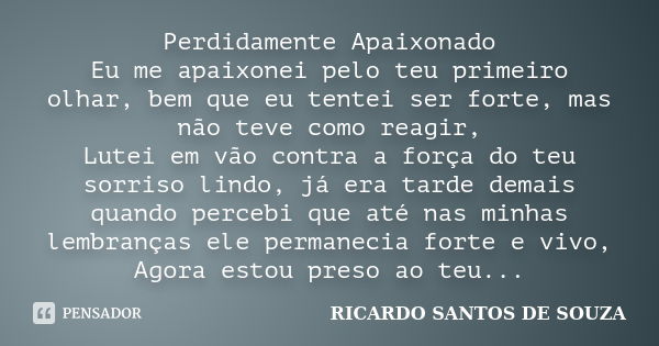 Perdidamente Apaixonado Eu me apaixonei pelo teu primeiro olhar, bem que eu tentei ser forte, mas não teve como reagir, Lutei em vão contra a força do teu sorri... Frase de RICARDO SANTOS DE SOUZA.