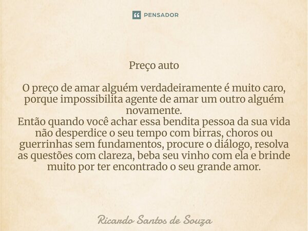 Preço auto O preço de amar alguém verdadeiramente é muito caro, porque impossibilita agente de amar um outro alguém novamente. Então quando você achar essa ben... Frase de RICARDO SANTOS DE SOUZA.