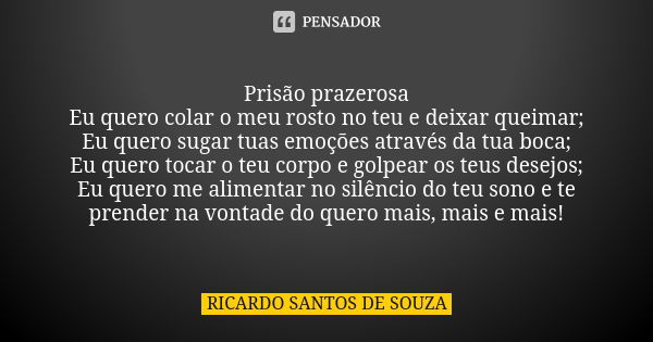 Prisão prazerosa Eu quero colar o meu rosto no teu e deixar queimar; Eu quero sugar tuas emoções através da tua boca; Eu quero tocar o teu corpo e golpear os te... Frase de RICARDO SANTOS DE SOUZA.