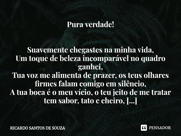 ⁠Pura verdade! Suavemente chegastes na minha vida,
Um toque de beleza incomparável no quadro ganhei,
Tua voz me alimenta de prazer, os teus olhares firmes falam... Frase de RICARDO SANTOS DE SOUZA.