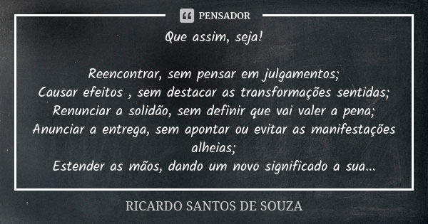 Que assim, seja! Reencontrar, sem pensar em julgamentos; Causar efeitos , sem destacar as transformações sentidas; Renunciar a solidão, sem definir que vai vale... Frase de RICARDO SANTOS DE SOUZA.