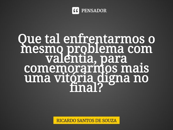 ⁠Que tal enfrentarmos o mesmo problema com valentia, para comemorarmos mais uma vitória digna no final?... Frase de RICARDO SANTOS DE SOUZA.