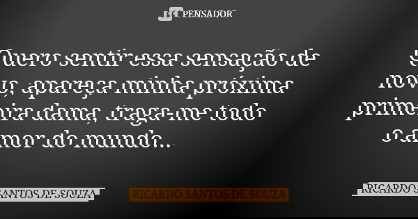 Quero sentir essa sensação de novo, apareça minha próxima primeira dama, traga-me todo o amor do mundo...... Frase de RICARDO SANTOS DE SOUZA.