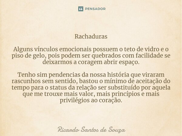 Rachaduras ⁠Alguns vínculos emocionais possuem o teto de vidro e o piso de gelo, pois podem ser quebrados com facilidade se deixarmos a coragem abrir espaço. Te... Frase de RICARDO SANTOS DE SOUZA.