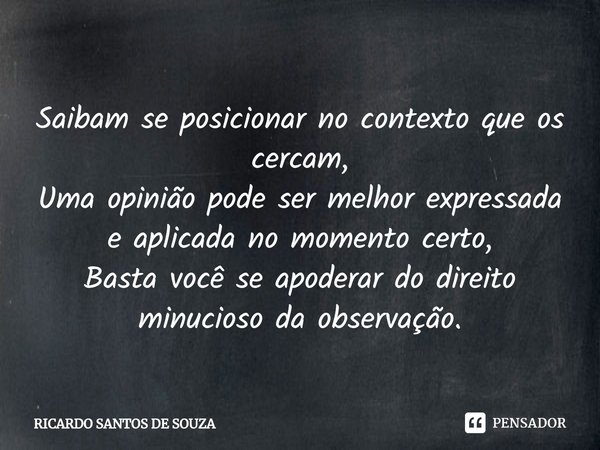 Saibam se posicionar no contexto que os cercam,
Uma opinião pode ser melhor expressada e aplicada no momento certo,
Basta você se apoderar do direito minucioso ... Frase de RICARDO SANTOS DE SOUZA.
