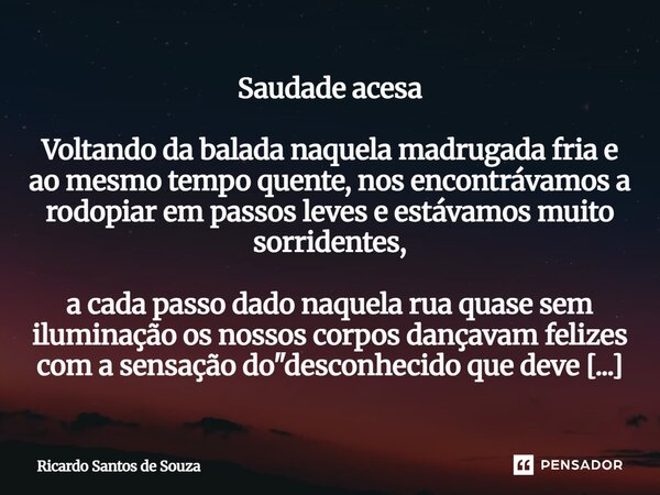 Saudade acesa Voltando da balada naquela madrugada fria e ao mesmo tempo quente, nos encontrávamos a rodopiar em passos leves e estávamos muito sorridentes, a ... Frase de RICARDO SANTOS DE SOUZA.