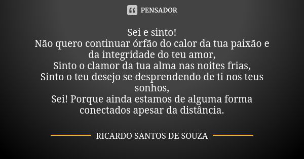 Sei e sinto! Não quero continuar órfão do calor da tua paixão e da integridade do teu amor, Sinto o clamor da tua alma nas noites frias, Sinto o teu desejo se d... Frase de RICARDO SANTOS DE SOUZA.