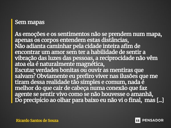 Sem mapas As emoções e os sentimentos não se prendem num mapa, apenas os corpos entendem estas distâncias, Não adianta caminhar pela cidade inteira afim de enc... Frase de RICARDO SANTOS DE SOUZA.