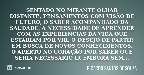 SENTADO NO MIRANTE OLHAR DISTANTE, PENSAMENTOS COM VISÃO DE FUTURO, O SABER ACOMPANHADO DA SAUDADE, A NECESSIDADE DE APRENDER COM AS EXPERIENCIAS DA VIDA QUE ES... Frase de RICARDO SANTOS DE SOUZA.