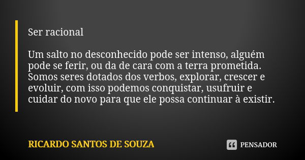 Ser racional Um salto no desconhecido pode ser intenso, alguém pode se ferir, ou da de cara com a terra prometida. Somos seres dotados dos verbos, explorar, cre... Frase de RICARDO SANTOS DE SOUZA.