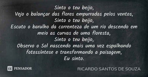 Sinto o teu beijo, Vejo o balançar das flores empurradas pelos ventos, Sinto o teu beijo, Escuto o barulho da correnteza de um rio descendo em meio as curvas de... Frase de RICARDO SANTOS DE SOUZA.