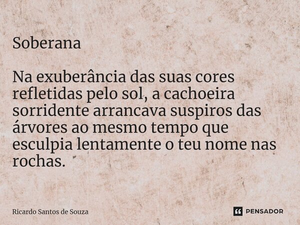 Soberana ⁠Na exuberância das suas cores refletidas pelo sol, a cachoeira sorridente arrancava suspiros das árvores ao mesmo tempo que esculpia lentamente o teu ... Frase de RICARDO SANTOS DE SOUZA.