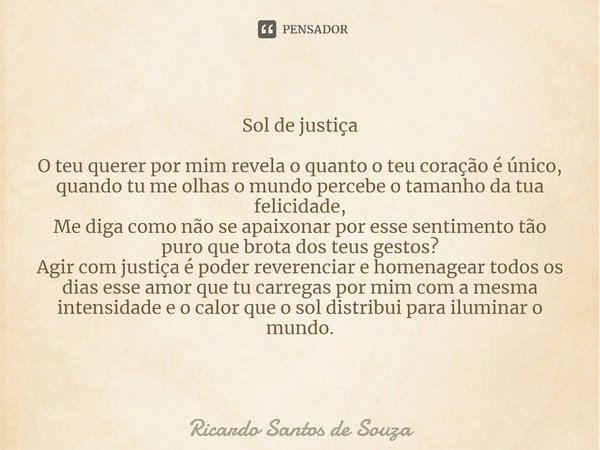 Sol de justiça O teu querer por mim revela o quanto o teu coração é único,
quando tu me olhas o mundo percebe o tamanho da tua felicidade,
Me diga como não se ... Frase de RICARDO SANTOS DE SOUZA.