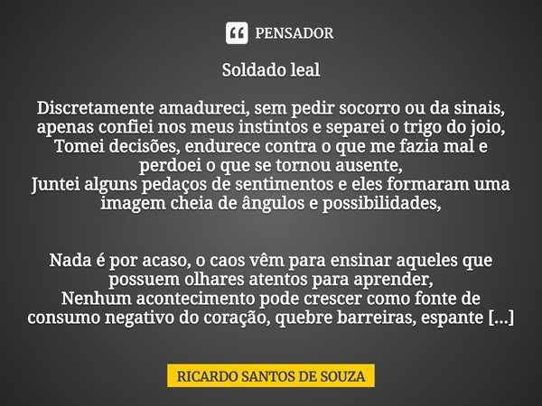 Soldado leal ⁠Discretamente amadureci, sem pedir socorro ou da sinais, apenas confiei nos meus instintos e separei o trigo do joio,
Tomei decisões, endurece con... Frase de RICARDO SANTOS DE SOUZA.