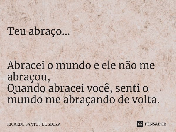 ⁠Teu abraço... Abracei o mundo e ele não me abraçou,
Quando abracei você, senti o mundo me abraçando de volta.... Frase de RICARDO SANTOS DE SOUZA.