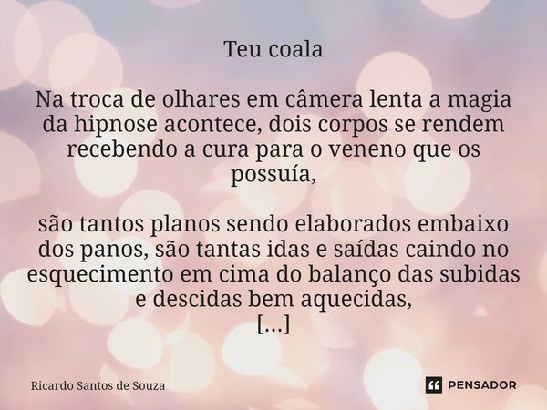 Teu coala Na troca de olhares em câmera lenta a magia da hipnose acontece, dois corpos se rendem recebendo a cura para o veneno que os possuía, são tantos plan... Frase de RICARDO SANTOS DE SOUZA.