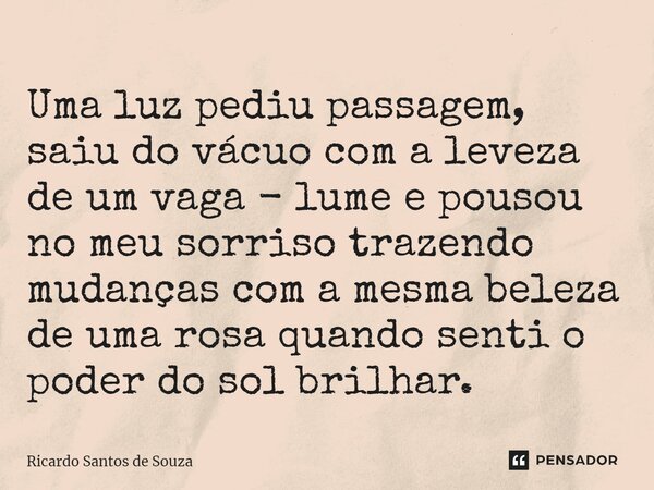 ⁠Uma luz pediu passagem, saiu do vácuo com a leveza de um vaga - lume e pousou no meu sorriso trazendo mudanças com a mesma beleza de uma rosa quando senti o po... Frase de RICARDO SANTOS DE SOUZA.