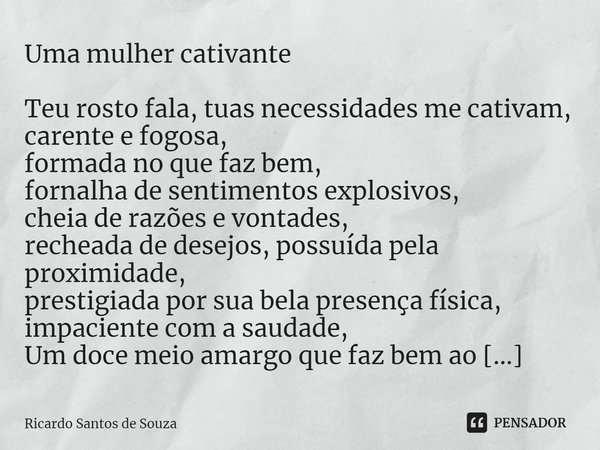 ⁠Uma mulher cativante ⁠Teu rosto fala, tuas necessidades me cativam,
carente e fogosa,
formada no que faz bem,
fornalha de sentimentos explosivos,
cheia de razõ... Frase de RICARDO SANTOS DE SOUZA.