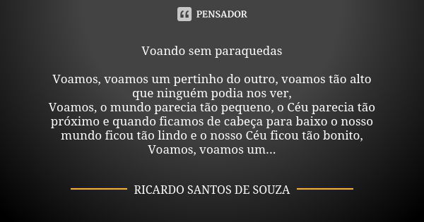 Voando sem paraquedas Voamos, voamos um pertinho do outro, voamos tão alto que ninguém podia nos ver, Voamos, o mundo parecia tão pequeno, o Céu parecia tão pró... Frase de RICARDO SANTOS DE SOUZA.