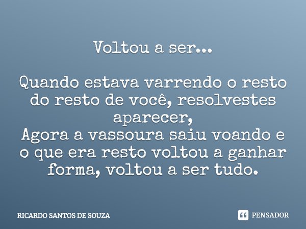 Voltou a ser... ⁠Quando estava varrendo o resto do resto de você, resolvestes aparecer,
Agora a vassoura saiu voando e o que era resto voltou a ganhar forma, vo... Frase de RICARDO SANTOS DE SOUZA.