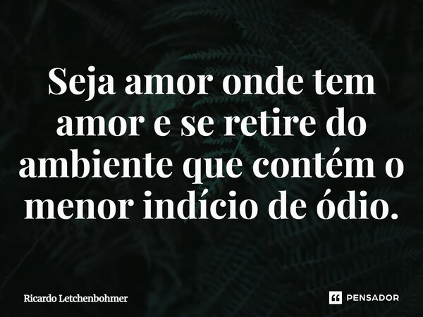 ⁠Seja amor onde tem amor e se retire do ambiente que contém o menor indício de ódio.... Frase de Ricardo Letchenbohmer.