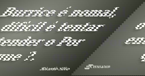 Burrice é nomal, o difícil é tentar entender o Por que ?.... Frase de Ricardo Silva.