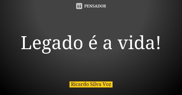 Legado é a vida!... Frase de Ricardo Silva Voz.