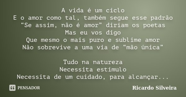 A vida é um ciclo E o amor como tal, também segue esse padrão “Se assim, não é amor” diriam os poetas Mas eu vos digo Que mesmo o mais puro e sublime amor Não s... Frase de Ricardo Silveira.