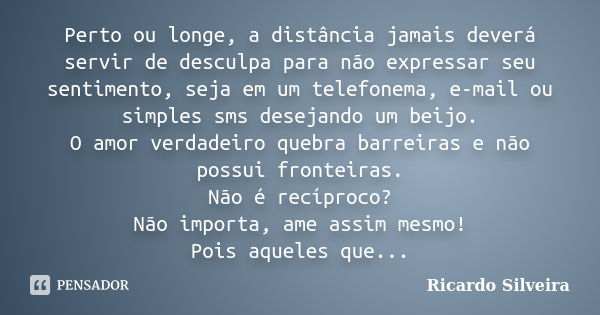 Perto ou longe, a distância jamais deverá servir de desculpa para não expressar seu sentimento, seja em um telefonema, e-mail ou simples sms desejando um beijo.... Frase de Ricardo Silveira.