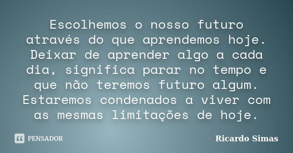 Escolhemos o nosso futuro através do que aprendemos hoje. Deixar de aprender algo a cada dia, significa parar no tempo e que não teremos futuro algum. Estaremos... Frase de Ricardo Simas.