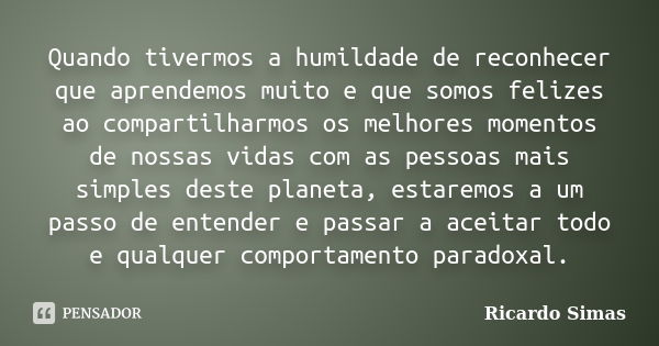 Quando tivermos a humildade de reconhecer que aprendemos muito e que somos felizes ao compartilharmos os melhores momentos de nossas vidas com as pessoas mais s... Frase de Ricardo Simas.