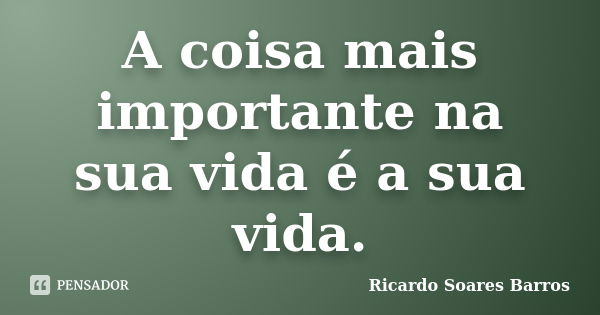 A coisa mais importante na sua vida é a sua vida.... Frase de Ricardo Soares Barros.