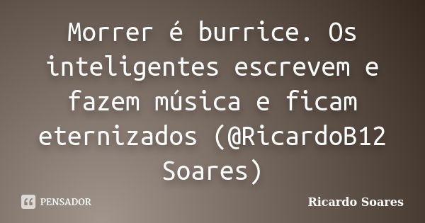 Morrer é burrice. Os inteligentes escrevem e fazem música e ficam eternizados (@RicardoB12 Soares)... Frase de Ricardo Soares.